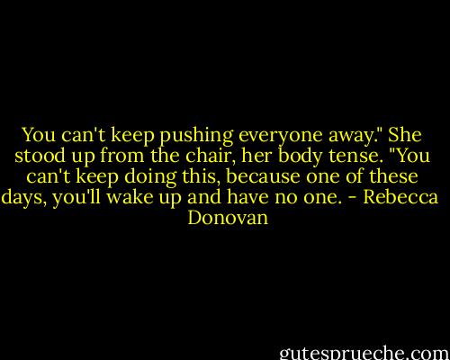 You can't keep pushing everyone away." She stood up from the chair, her body tense. "You can't keep doing this, because one of these days, you'll wake up and have no one. - Rebecca    Donovan