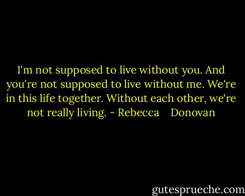 I'm not supposed to live without you. And you're not supposed to live without me. We're in this life together. Without each other, we're not really living. - Rebecca    Donovan