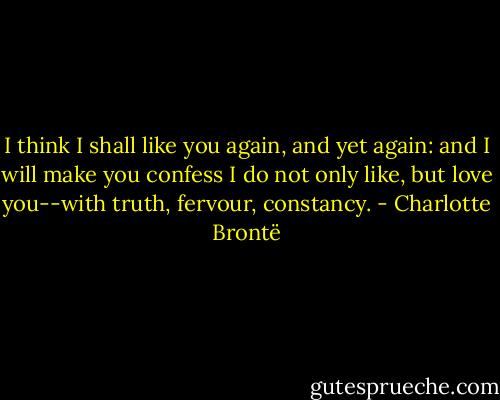 I think I shall like you again, and yet again: and I will make you confess I do not only like, but love you--with truth, fervour, constancy. - Charlotte Brontë