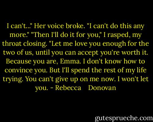 I can't..." Her voice broke. "I can't do this any more."<br />"Then I'll do it for you," I rasped, my throat closing. "Let me love you enough for the two of us, until you can accept you're worth it. Because you are, Emma. I don't know how to convince you. But I'll spend the rest of my life trying. You can't give up on me now. I won't let you. - Rebecca    Donovan