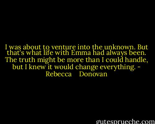 I was about to venture into the unknown. But that's what life with Emma had always been. The truth might be more than I could handle, but I knew it would change everything. - Rebecca    Donovan