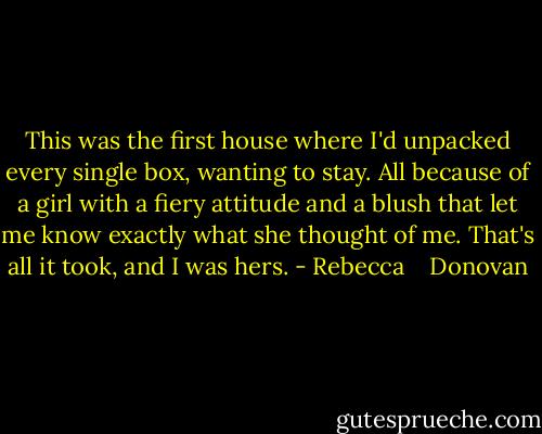 This was the first house where I'd unpacked every single box, wanting to stay. All because of a girl with a fiery attitude and a blush that let me know exactly what she thought of me. That's all it took, and I was hers. - Rebecca    Donovan