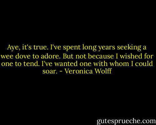 Aye, it's true. I've spent long years seeking a wee dove to adore. But not because I wished for one to tend. I've wanted one with whom I could soar. - Veronica Wolff