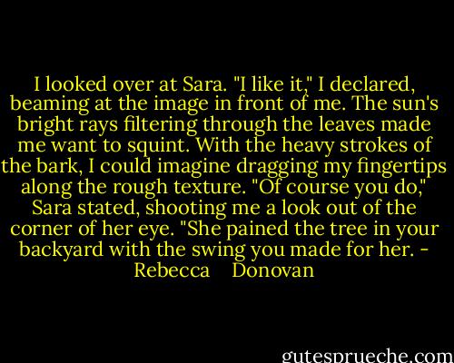 I looked over at Sara. "I like it," I declared, beaming at the image in front of me. The sun's bright rays filtering through the leaves made me want to squint. With the heavy strokes of the bark, I could imagine dragging my fingertips along the rough texture. "Of course you do," Sara stated, shooting me a look out of the corner of her eye. "She pained the tree in your backyard with the swing you made for her. - Rebecca    Donovan