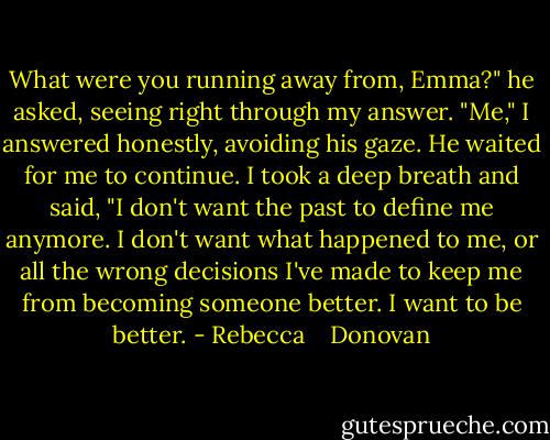 What were you running away from, Emma?" he asked, seeing right through my answer. "Me," I answered honestly, avoiding his gaze. He waited for me to continue. I took a deep breath and said, "I don't want the past to define me anymore. I don't want what happened to me, or all the wrong decisions I've made to keep me from becoming someone better. I want to be better. - Rebecca    Donovan