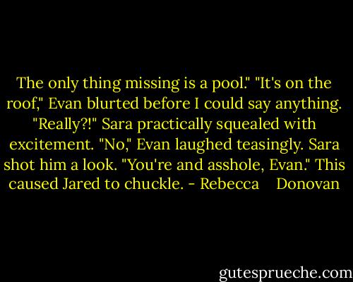 The only thing missing is a pool." "It's on the roof," Evan blurted before I could say anything. "Really?!" Sara practically squealed with excitement. "No," Evan laughed teasingly. Sara shot him a look. "You're and asshole, Evan." This caused Jared to chuckle. - Rebecca    Donovan