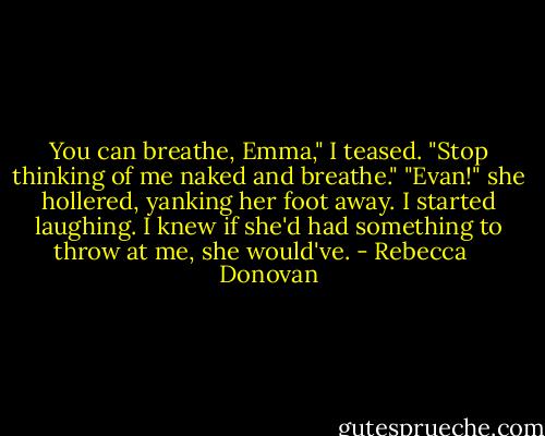You can breathe, Emma," I teased. "Stop thinking of me naked and breathe." "Evan!" she hollered, yanking her foot away. I started laughing. I knew if she'd had something to throw at me, she would've. - Rebecca    Donovan