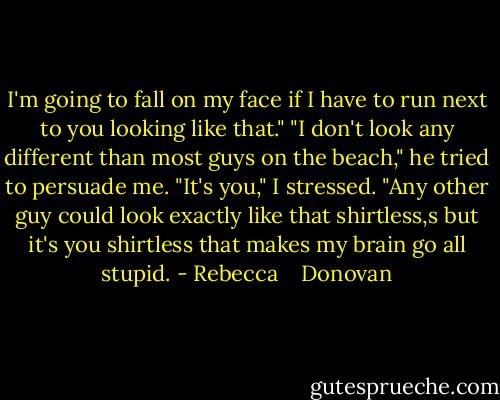 I'm going to fall on my face if I have to run next to you looking like that." "I don't look any different than most guys on the beach," he tried to persuade me. "It's you," I stressed. "Any other guy could look exactly like that shirtless,s but it's you shirtless that makes my brain go all stupid. - Rebecca    Donovan