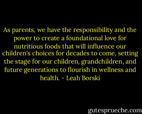As parents, we have the responsibility and the power to create a foundational love for nutritious foods that will influence our children's choices for decades to come, setting the stage for our children, grandchildren, and future generations to flourish in wellness and health. - Leah Borski