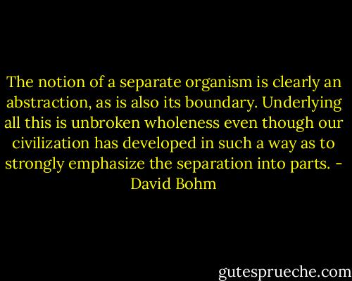 The notion of a separate organism is clearly an abstraction, as is also its boundary. Underlying all this is unbroken wholeness even though our civilization has developed in such a way as to strongly emphasize the separation into parts. - David Bohm