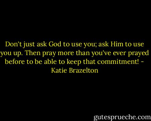 Don't just ask God to use you; ask Him to use you up. Then pray more than you've ever prayed before to be able to keep that commitment! - Katie Brazelton