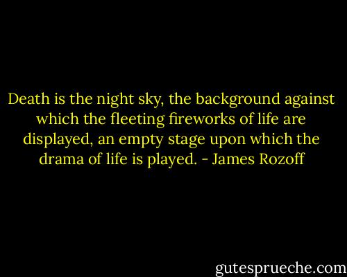 Death is the night sky, the background against which the fleeting fireworks of life are displayed, an empty stage upon which the drama of life is played. - James Rozoff
