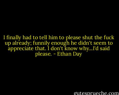 I finally had to tell him to please shut the fuck up already; funnily enough he didn't seem to appreciate that. I don't know why...I'd said please. - Ethan Day