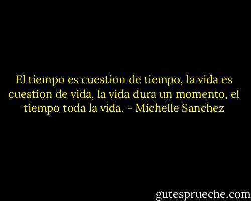 El tiempo es cuestion de tiempo, la vida es cuestion de vida, la vida dura un momento, el tiempo toda la vida. - Michelle Sanchez