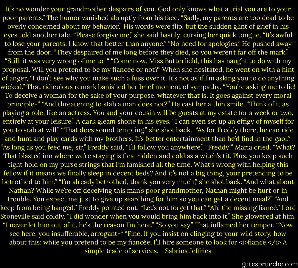 It’s no wonder your grandmother despairs of you. God only knows what a trial you are to your poor parents.”<br />The humor vanished abruptly from his face. “Sadly, my parents are too dead to be overly concerned about my behavior.”<br />His words were flip, but the sudden glint of grief in his eyes told another tale. “Please forgive me,” she said hastily, cursing her quick tongue. “It’s awful to lose your parents. I know that better than anyone.”<br />“No need for apologies.” He pushed away from the door. “They despaired of me long before they died, so you weren’t far off the mark.”<br />“Still, it was very wrong of me to-“<br />“Come now, Miss Butterfield, this has naught to do with my proposal. Will you pretend to be my fiancée or not?” When she hesitated, he went on with a hint of anger, “I don’t see why you make such a fuss over it. It’s not as if I’m asking you to do anything wicked.”<br />That ridiculous remark banished her brief moment of sympathy. “You’re asking me to lie! To deceive a woman for the sake of your purpose, whatever that is. It goes against every moral principle-“<br />“And threatening to stab a man does not?” He cast her a thin smile. “Think of it as playing a role, like an actress. You and your cousin will be guests at my estate for a week or two, entirely at your leisure.” A dark gleam shone in his eyes. “I can even set up an effigy of myself for you to stab at will.”<br />“That does sound tempting,” she shot back. <br />“As for Freddy there, he can ride and hunt and play cards with my brothers. It’s better entertainment than he’d find in the gaol.” <br />“As long as you feed me, sir,” Freddy said, “I’ll follow you anywhere.”<br />“Freddy!” Maria cried.<br />“What? That blasted inn where we’re staying is flea-ridden and cold as a witch’s tit. Plus, you keep such tight hold on my purse strings that I’m famished all the time. What’s wrong with helping this fellow if it means we finally sleep in decent beds? And it’s not a big thing, your pretending to be betrothed to him.”<br />“I’m already betrothed, thank you very much,” she shot back. “And what about Nathan? While we’re off deceiving this man’s poor grandmother, Nathan might be hurt or in trouble. You expect me just to give up searching for him so you can get a decent meal?”<br />“And keep from being hanged,” Freddy pointed out. “Let’s not forget that.”<br />“Ah, the missing fiancé,” Lord Stoneville said coldly. “I did wonder when you would bring him back into it.”<br />She glowered at him. “I never let him out of it. he’s the reason I’m here.”<br />“So you say.”<br />That inflamed her temper. “Now see here, you insufferable, arrogant-“<br />“Fine. If you insist on clinging to your wild story, how about this: while you pretend to be my fiancée, I’ll hire someone to look for <i>fiancé.</i> A simple trade of services. - Sabrina Jeffries