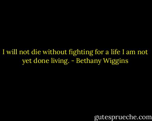 I will not die without fighting for a life I am not yet done living. - Bethany Wiggins