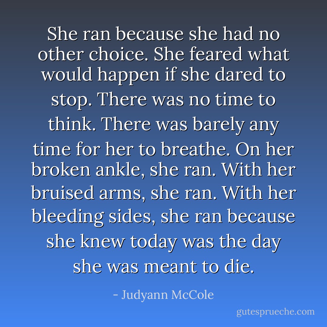 She ran because she had no other choice. She feared what would happen if she dared to stop. There was no time to think. There was barely any time for her to breathe. On her broken ankle, she ran. With her bruised arms, she ran. With her bleeding sides, she ran because she knew today was the day she was meant to die. - Judyann McCole