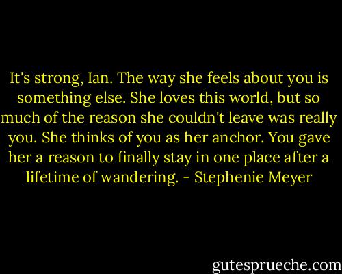 It's strong, Ian. The way she feels about you is something else. She loves this world, but so much of the reason she couldn't leave was really you. She thinks of you as her anchor. You gave her a reason to finally stay in one place after a lifetime of wandering. - Stephenie Meyer