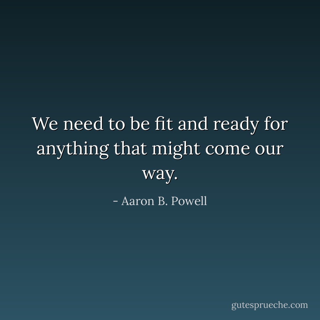 We need to be fit and ready for anything that might come our way. - Aaron B. Powell