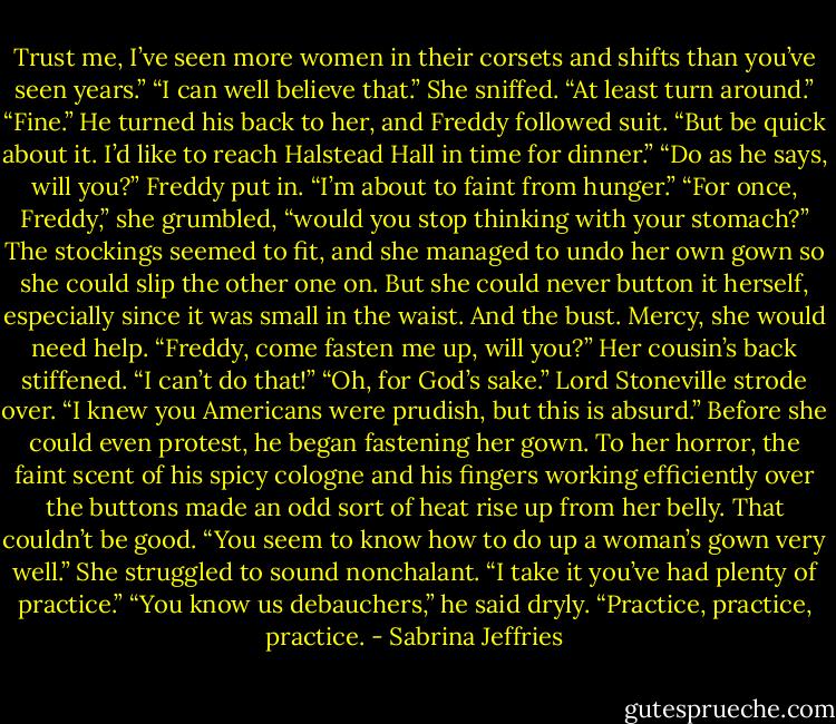 Trust me, I’ve seen more women in their corsets and shifts than you’ve seen years.”<br />“I can well believe that.” She sniffed. “At least turn around.”<br />“Fine.” He turned his back to her, and Freddy followed suit. “But be quick about it. I’d like to reach Halstead Hall in time for dinner.”<br />“Do as he says, will you?” Freddy put in. “I’m about to faint from hunger.”<br />“For once, Freddy,” she grumbled, “would you stop thinking with your stomach?”<br />The stockings seemed to fit, and she managed to undo her own gown so she could slip the other one on. But she could never button it herself, especially since it was small in the waist. And the bust. Mercy, she would need help.<br />“Freddy, come fasten me up, will you?”<br />Her cousin’s back stiffened. “I can’t do that!”<br />“Oh, for God’s sake.” Lord Stoneville strode over. “I knew you Americans were prudish, but this is absurd.”<br />Before she could even protest, he began fastening her gown. To her horror, the faint scent of his spicy cologne and his fingers working efficiently over the buttons made an odd sort of heat rise up from her belly. That couldn’t be good.<br />“You seem to know how to do up a woman’s gown very well.” She struggled to sound nonchalant. “I take it you’ve had plenty of practice.”<br />“You know us debauchers,” he said dryly. “Practice, practice, practice. - Sabrina Jeffries