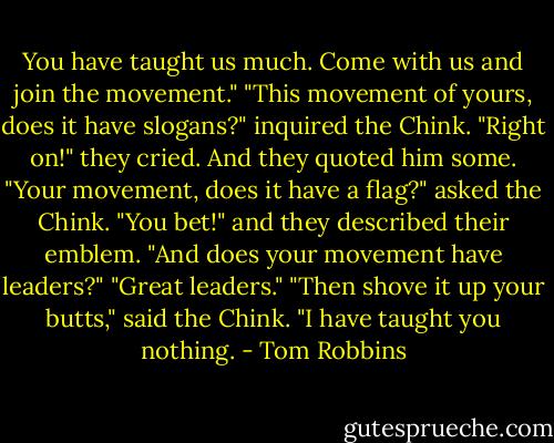 You have taught us much. Come with us and join the movement."<br />"This movement of yours, does it have slogans?" inquired the Chink.<br />"Right on!" they cried. And they quoted him some.<br />"Your movement, does it have a flag?" asked the Chink.<br />"You bet!" and they described their emblem.<br />"And does your movement have leaders?"<br />"Great leaders."<br />"Then shove it up your butts," said the Chink. "I have taught you nothing. - Tom Robbins