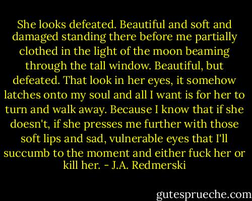 She looks defeated. Beautiful and soft and damaged standing there before me partially clothed in the light of the moon beaming through the tall window. Beautiful, but defeated. That look in her eyes, it somehow latches onto my soul and all I want is for her to turn and walk away. Because I know that if she doesn't, if she presses me further with those soft lips and sad, vulnerable eyes that I'll succumb to the moment and either fuck her or kill her. - J.A. Redmerski