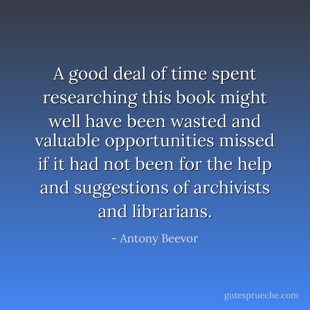 A good deal of time spent researching this book might well have been wasted and valuable opportunities missed if it had not been for the help and suggestions of archivists and librarians. - Antony Beevor