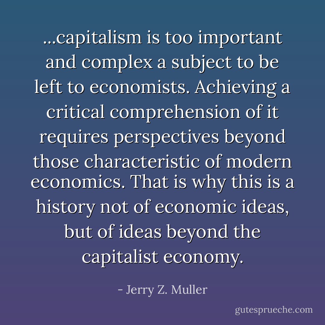...capitalism is too important and complex a subject to be left to economists. Achieving a critical comprehension of it requires perspectives beyond those characteristic of modern economics. That is why this is a history not of economic ideas, but of ideas beyond the capitalist economy. - Jerry Z. Muller