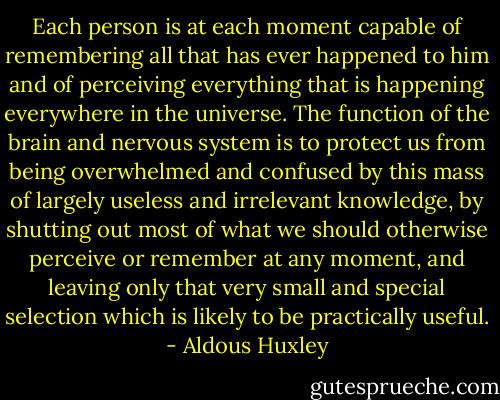 Each person is at each moment capable of remembering all that has ever happened to him and of perceiving everything that is happening everywhere in the universe. The function of the brain and nervous system is to protect us from being overwhelmed and confused by this mass of largely useless and irrelevant knowledge, by shutting out most of what we should otherwise perceive or remember at any moment, and leaving only that very small and special selection which is likely to be practically useful. - Aldous Huxley
