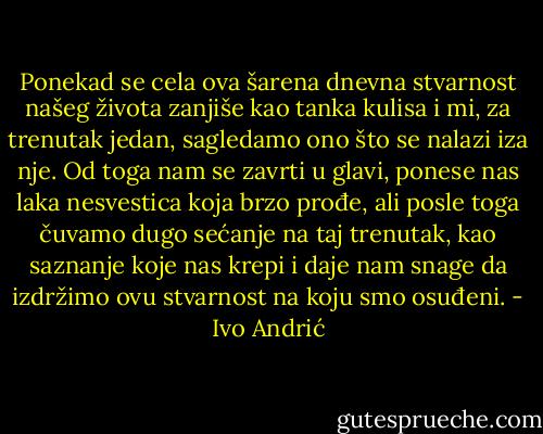 Ponekad se cela ova šarena dnevna stvarnost našeg života zanjiše kao tanka kulisa i mi, za trenutak jedan, sagledamo ono što se nalazi iza nje. Od toga nam se zavrti u glavi, ponese nas laka nesvestica koja brzo prođe, ali posle toga čuvamo dugo sećanje na taj trenutak, kao saznanje koje nas krepi i daje nam snage da izdržimo ovu stvarnost na koju smo osuđeni. - Ivo Andrić
