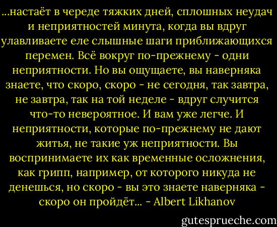...настаёт в череде тяжких дней, сплошных неудач и неприятностей минута, когда вы вдруг улавливаете еле слышные шаги приближающихся перемен. Всё вокруг по-прежнему - одни неприятности. Но вы ощущаете, вы наверняка знаете, что скоро, скоро - не сегодня, так завтра, не завтра, так на той неделе - вдруг случится что-то невероятное. И вам уже легче. И неприятности, которые по-прежнему не дают житья, не такие уж неприятности. Вы воспринимаете их как временные осложнения, как грипп, например, от которого никуда не денешься, но скоро - вы это знаете наверняка - скоро он пройдёт... - Albert Likhanov