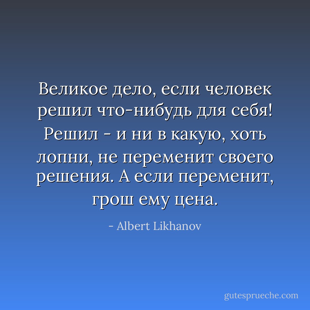 Великое дело, если человек решил что-нибудь для себя! Решил - и ни в какую, хоть лопни, не переменит своего решения. А если переменит, грош ему цена. - Albert Likhanov