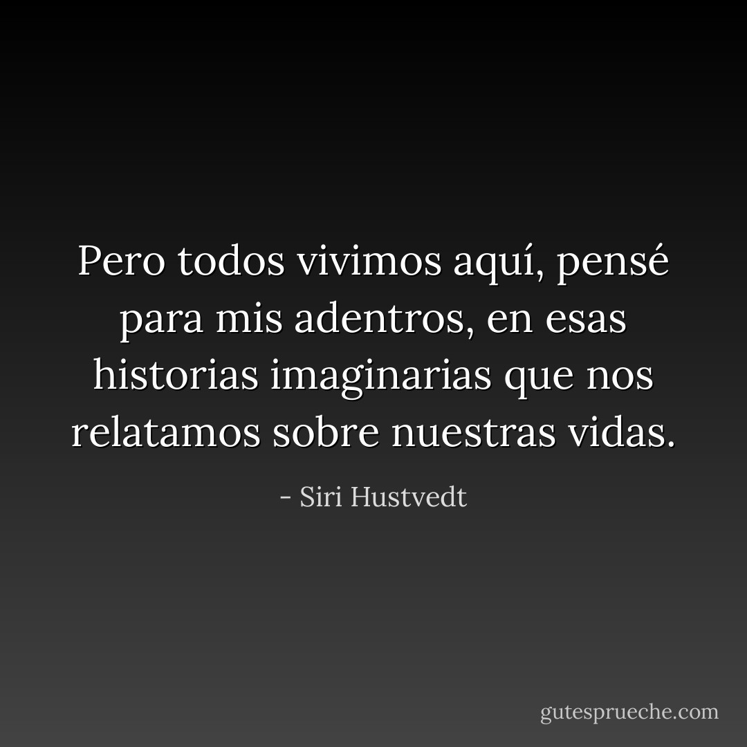Pero todos vivimos aquí, pensé para mis adentros, en esas historias imaginarias que nos relatamos sobre nuestras vidas. - Siri Hustvedt