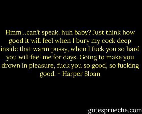 Hmm…can’t speak, huh baby? Just think how good it will feel when I bury my cock deep inside that warm pussy, when I fuck you so hard you will feel me for days. Going to make you drown in pleasure, fuck you so good, so fucking good. - Harper Sloan