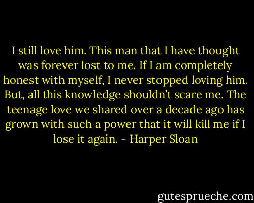 I still love him. This man that I have thought was forever lost to me. If I am completely honest with myself, I never stopped loving him. But, all this knowledge shouldn’t scare me. The teenage love we shared over a decade ago has grown with such a power that it will kill me if I lose it again. - Harper Sloan