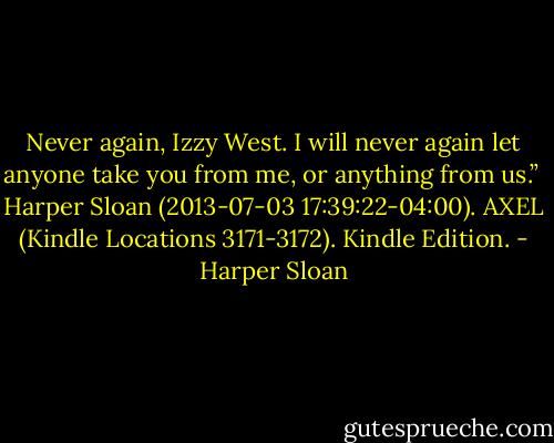 Never again, Izzy West. I will never again let anyone take you from me, or anything from us.”<br /><br />Harper Sloan (2013-07-03 17:39:22-04:00). AXEL (Kindle Locations 3171-3172). Kindle Edition. - Harper Sloan