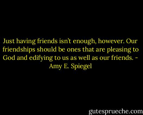 Just having friends isn’t enough, however. Our friendships should be ones that are pleasing to God and edifying to us as well as our friends. - Amy E. Spiegel