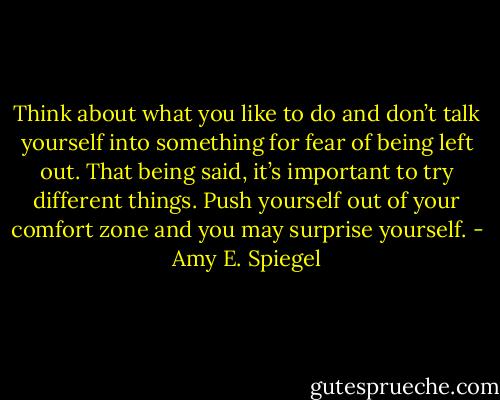 Think about what you like to do and don’t talk yourself into something for fear of being left out. That being said, it’s important to try different things. Push yourself out of your comfort zone and you may surprise yourself. - Amy E. Spiegel