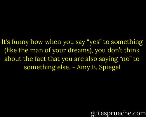 It’s funny how when you say “yes” to something (like the man of your dreams), you don’t think about the fact that you are also saying “no” to something else. - Amy E. Spiegel