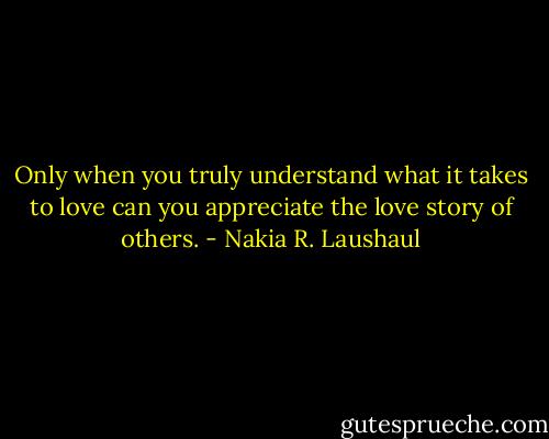 Only when you truly understand what it takes to love can you appreciate the love story of others. - Nakia R. Laushaul