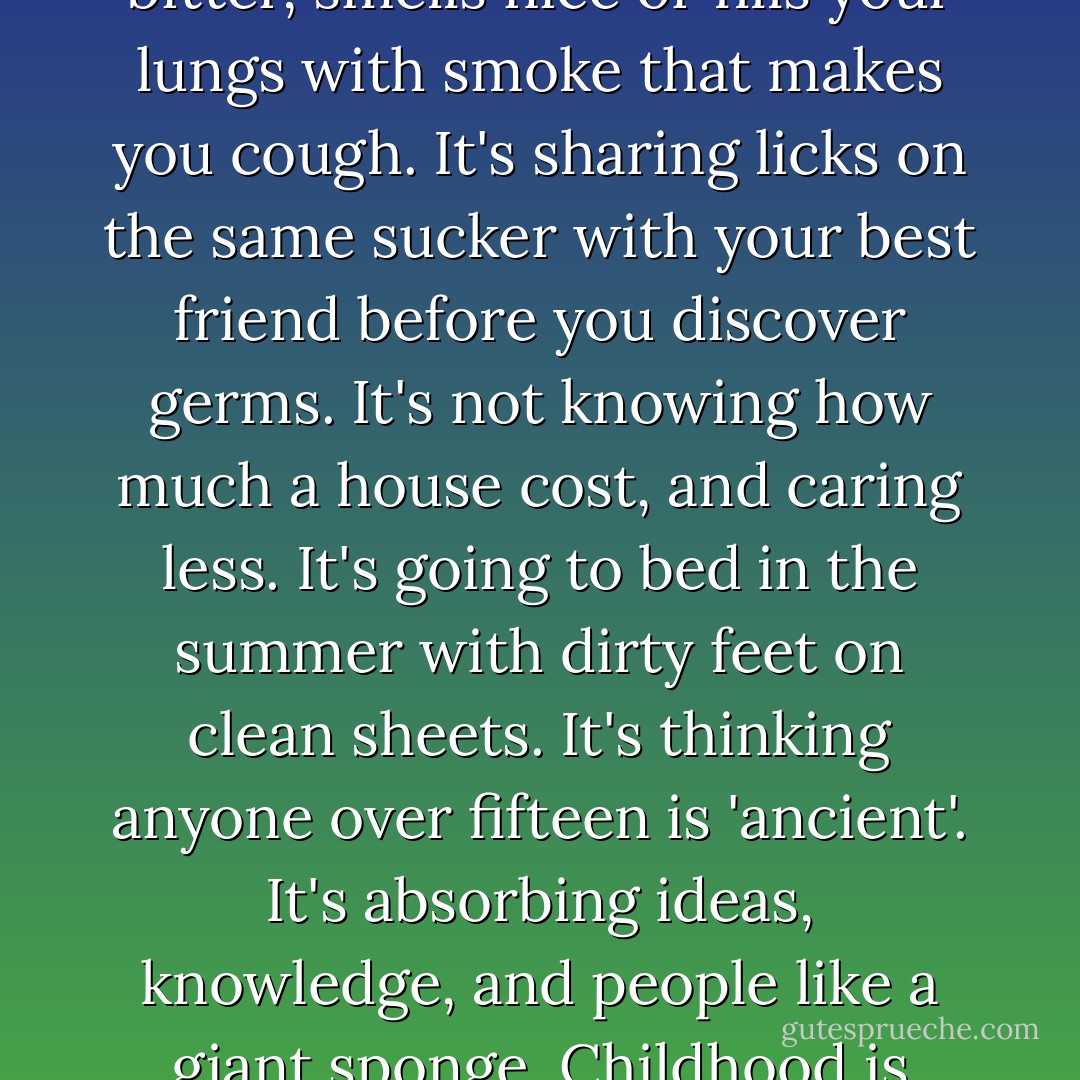Childhood is a time for pretending and trying on maturity to see if it fits or hangs baggy, tastes good or bitter, smells nice or fills your lungs with smoke that makes you cough. It's sharing licks on the same sucker with your best friend before you discover germs. It's not knowing how much a house cost, and caring less. It's going to bed in the summer with dirty feet on clean sheets. It's thinking anyone over fifteen is 'ancient'. It's absorbing ideas, knowledge, and people like a giant sponge. Childhood is where 'competition' is a baseball game and 'responsibility' is a paper route. - Erma Bombeck