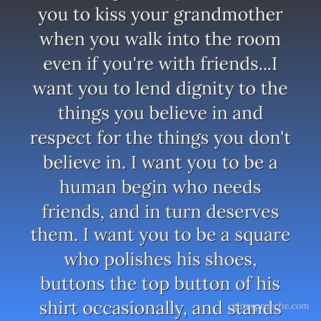 I want to teach you so much that you must know to find happiness within yourself. Yet I don't know where to begin or how. I want you to be a square. That's right, a square! I want you to kiss your grandmother when you walk into the room even if you're with friends...I want you to lend dignity to the things you believe in and respect for the things you don't believe in. I want you to be a human begin who needs friends, and in turn deserves them. I want you to be a square who polishes his shoes, buttons the top button of his shirt occasionally, and stands straight and looks people in the eye when they are talking to you. There is a time to laugh and a time to cry. I want you to know the difference. - Erma Bombeck