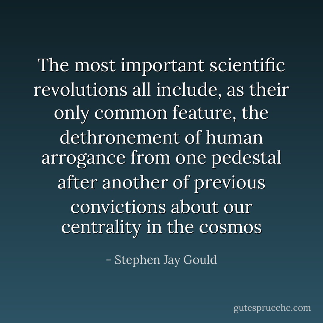 The most important scientific revolutions all include, as their only common feature, the dethronement of human arrogance from one pedestal after another of previous convictions about our centrality in the cosmos - Stephen Jay Gould