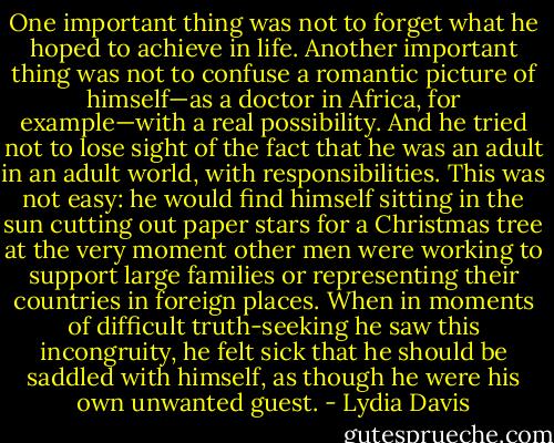 One important thing was not to forget what he hoped to achieve in life. Another important thing was not to confuse a romantic picture of himself—as a doctor in Africa, for example—with a real possibility. And he tried not to lose sight of the fact that he was an adult in an adult world, with responsibilities. This was not easy: he would find himself sitting in the sun cutting out paper stars for a Christmas tree at the very moment other men were working to support large families or representing their countries in foreign places. When in moments of difficult truth-seeking he saw this incongruity, he felt sick that he should be saddled with himself, as though he were his own unwanted guest. - Lydia Davis