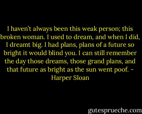 I haven’t always been this weak person; this broken woman. I used to dream, and when I did, I dreamt big. I had plans, plans of a future so bright it would blind you. I can still remember the day those dreams, those grand plans, and that future as bright as the sun went poof. - Harper Sloan