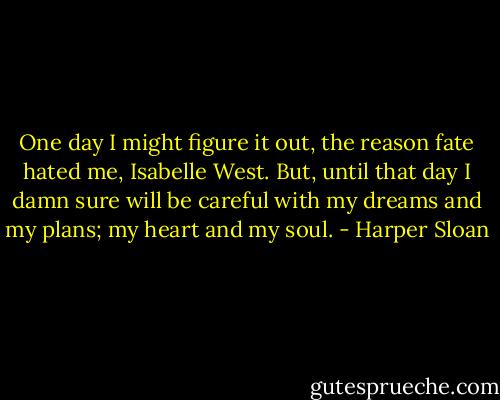 One day I might figure it out, the reason fate hated me, Isabelle West. But, until that day I damn sure will be careful with my dreams and my plans; my heart and my soul. - Harper Sloan