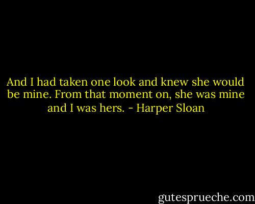 And I had taken one look and knew she would be mine. From that moment on, she was mine and I was hers. - Harper Sloan