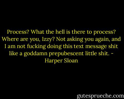 Process? What the hell is there to process? Where are you, Izzy? Not asking you again, and I am not fucking doing this text message shit like a goddamn prepubescent little shit. - Harper Sloan