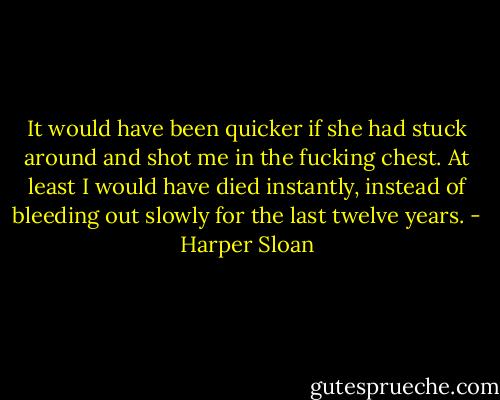 It would have been quicker if she had stuck around and shot me in the fucking chest. At least I would have died instantly, instead of bleeding out slowly for the last twelve years. - Harper Sloan