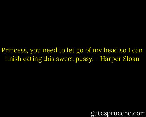 Princess, you need to let go of my head so I can finish eating this sweet pussy. - Harper Sloan